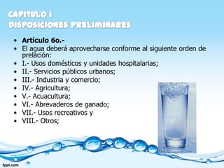 • Artículo 6o.-
• El agua deberá aprovecharse conforme al siguiente orden de
  prelación:
• I.- Usos domésticos y unidades hospitalarias;
• II.- Servicios públicos urbanos;
• III.- Industria y comercio;
• IV.- Agricultura;
• V.- Acuacultura;
• VI.- Abrevaderos de ganado;
• VII.- Usos recreativos y
• VIII.- Otros;
 