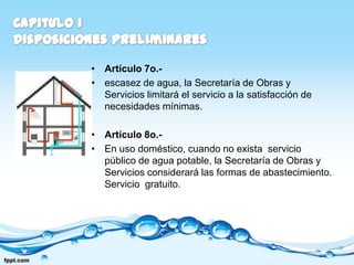 • Artículo 7o.-
• escasez de agua, la Secretaría de Obras y
  Servicios limitará el servicio a la satisfacción de
  necesidades mínimas.

• Artículo 8o.-
• En uso doméstico, cuando no exista servicio
  público de agua potable, la Secretaría de Obras y
  Servicios considerará las formas de abastecimiento.
  Servicio gratuito.
 