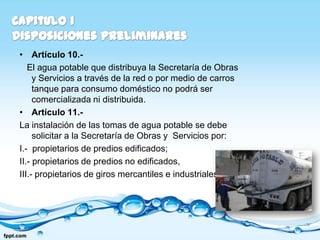 • Artículo 10.-
   El agua potable que distribuya la Secretaría de Obras
     y Servicios a través de la red o por medio de carros
     tanque para consumo doméstico no podrá ser
     comercializada ni distribuida.
• Artículo 11.-
La instalación de las tomas de agua potable se debe
     solicitar a la Secretaría de Obras y Servicios por:
I.- propietarios de predios edificados;
II.- propietarios de predios no edificados,
III.- propietarios de giros mercantiles e industriales
 