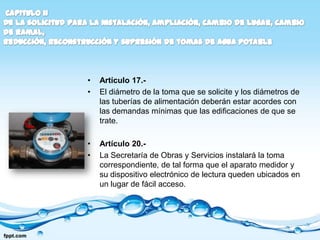 •   Artículo 17.-
•   El diámetro de la toma que se solicite y los diámetros de
    las tuberías de alimentación deberán estar acordes con
    las demandas mínimas que las edificaciones de que se
    trate.

•   Artículo 20.-
•   La Secretaría de Obras y Servicios instalará la toma
    correspondiente, de tal forma que el aparato medidor y
    su dispositivo electrónico de lectura queden ubicados en
    un lugar de fácil acceso.
 