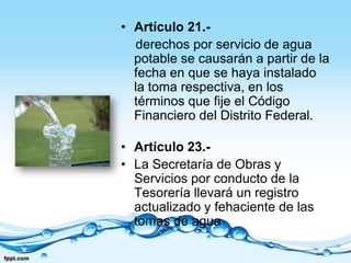 • Artículo 21.-
  derechos por servicio de agua
  potable se causarán a partir de la
  fecha en que se haya instalado
  la toma respectiva, en los
  términos que fije el Código
  Financiero del Distrito Federal.

• Artículo 23.-
• La Secretaría de Obras y
  Servicios por conducto de la
  Tesorería llevará un registro
  actualizado y fehaciente de las
  tomas de agua
 