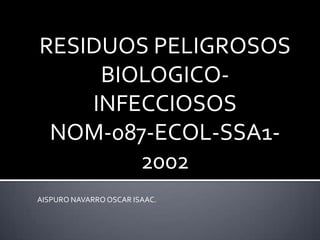 RESIDUOS PELIGROSOS
BIOLOGICO-
INFECCIOSOS
NOM-087-ECOL-SSA1-
2002
AISPURO NAVARROOSCAR ISAAC.
 