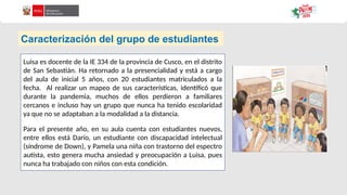 Caracterización del grupo de estudiantes
Luisa es docente de la IE 334 de la provincia de Cusco, en el distrito
de San Sebastián. Ha retornado a la presencialidad y está a cargo
del aula de inicial 5 años, con 20 estudiantes matriculados a la
fecha. Al realizar un mapeo de sus características, identificó que
durante la pandemia, muchos de ellos perdieron a familiares
cercanos e incluso hay un grupo que nunca ha tenido escolaridad
ya que no se adaptaban a la modalidad a la distancia.
Para el presente año, en su aula cuenta con estudiantes nuevos,
entre ellos está Darío, un estudiante con discapacidad intelectual
(síndrome de Down), y Pamela una niña con trastorno del espectro
autista, esto genera mucha ansiedad y preocupación a Luisa, pues
nunca ha trabajado con niños con esta condición.
 