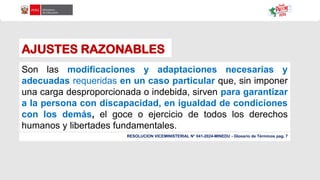 AJUSTES RAZONABLES
Son las modificaciones y adaptaciones necesarias y
adecuadas requeridas en un caso particular que, sin imponer
una carga desproporcionada o indebida, sirven para garantizar
a la persona con discapacidad, en igualdad de condiciones
con los demás, el goce o ejercicio de todos los derechos
humanos y libertades fundamentales.
RESOLUCION VICEMINISTERIAL N° 041-2024-MINEDU - Glosario de Términos pag. 7
 