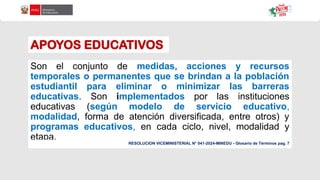 APOYOS EDUCATIVOS
Son el conjunto de medidas, acciones y recursos
temporales o permanentes que se brindan a la población
estudiantil para eliminar o minimizar las barreras
educativas. Son implementados por las instituciones
educativas (según modelo de servicio educativo,
modalidad, forma de atención diversificada, entre otros) y
programas educativos, en cada ciclo, nivel, modalidad y
etapa.
RESOLUCION VICEMINISTERIAL N° 041-2024-MINEDU - Glosario de Términos pag. 7
 