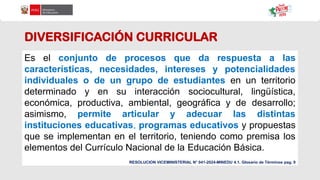 DIVERSIFICACIÓN CURRICULAR
Es el conjunto de procesos que da respuesta a las
características, necesidades, intereses y potencialidades
individuales o de un grupo de estudiantes en un territorio
determinado y en su interacción sociocultural, lingüística,
económica, productiva, ambiental, geográfica y de desarrollo;
asimismo, permite articular y adecuar las distintas
instituciones educativas, programas educativos y propuestas
que se implementan en el territorio, teniendo como premisa los
elementos del Currículo Nacional de la Educación Básica.
RESOLUCION VICEMINISTERIAL N° 041-2024-MINEDU 4.1. Glosario de Términos pag. 9
 