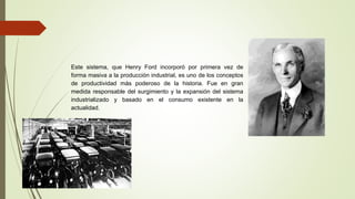 Este sistema, que Henry Ford incorporó por primera vez de
forma masiva a la producción industrial, es uno de los conceptos
de productividad más poderoso de la historia. Fue en gran
medida responsable del surgimiento y la expansión del sistema
industrializado y basado en el consumo existente en la
actualidad.
 