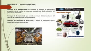 PRINCIPIOS DE LA PRODUCCIÓN EN SERIE.
Principio de la intensificación; que consiste en disminuir el tiempo de la
producción con el empleo de maquinaria adecuada y la rápida colocación del
producto en el mercado.
Principio de Economicidad; que consiste en reducir el mínimo volumen del
stock de las materias primas en transformación.
Principio de Velocidad de Producción; a través de tratamiento rítmico
coordinado y económico dimanado.
 