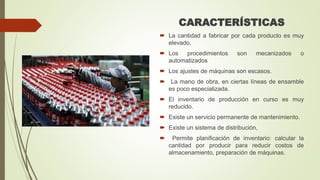 CARACTERÍSTICAS
 La cantidad a fabricar por cada producto es muy
elevado.
 Los procedimientos son mecanizados o
automatizados
 Los ajustes de máquinas son escasos.
 La mano de obra, en ciertas líneas de ensamble
es poco especializada.
 El inventario de producción en curso es muy
reducido.
 Existe un servicio permanente de mantenimiento.
 Existe un sistema de distribución,
 Permite planificación de inventario: calcular la
cantidad por producir para reducir costos de
almacenamiento, preparación de máquinas.
 