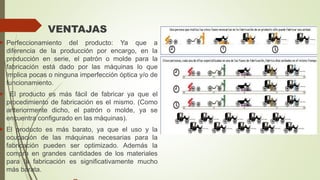 VENTAJAS
 Perfeccionamiento del producto: Ya que a
diferencia de la producción por encargo, en la
producción en serie, el patrón o molde para la
fabricación está dado por las máquinas lo que
implica pocas o ninguna imperfección óptica y/o de
funcionamiento.
 El producto es más fácil de fabricar ya que el
procedimiento de fabricación es el mismo. (Como
anteriormente dicho, el patrón o molde, ya se
encuentra configurado en las máquinas).
 El producto es más barato, ya que el uso y la
ocupación de las máquinas necesarias para la
fabricación pueden ser optimizado. Además la
compra en grandes cantidades de los materiales
para la fabricación es significativamente mucho
más barata.
 