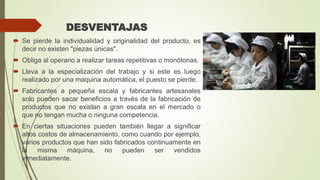 DESVENTAJAS
 Se pierde la individualidad y originalidad del producto, es
decir no existen "piezas únicas".
 Obliga al operario a realizar tareas repetitivas o monótonas.
 Lleva a la especialización del trabajo y si este es luego
realizado por una maquina automática, el puesto se pierde.
 Fabricantes a pequeña escala y fabricantes artesanales
solo pueden sacar beneficios a través de la fabricación de
productos que no existan a gran escala en el mercado o
que no tengan mucha o ninguna competencia.
 En ciertas situaciones pueden también llegar a significar
altos costos de almacenamiento, como cuando por ejemplo,
varios productos que han sido fabricados continuamente en
la misma máquina, no pueden ser vendidos
inmediatamente.
 