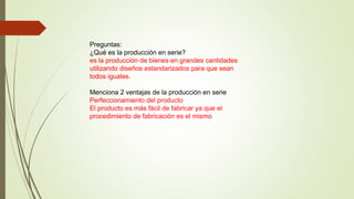 Preguntas:
¿Qué es la producción en serie?
es la producción de bienes en grandes cantidades
utilizando diseños estandarizados para que sean
todos iguales.
Menciona 2 ventajas de la producción en serie
Perfeccionamiento del producto
El producto es más fácil de fabricar ya que el
procedimiento de fabricación es el mismo
 