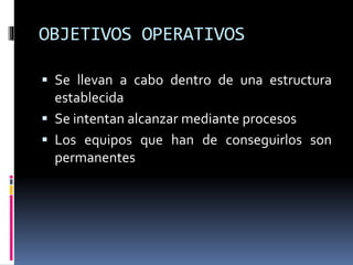 OBJETIVOS OPERATIVOS
 Se llevan a cabo dentro de una estructura
establecida
 Se intentan alcanzar mediante procesos
 Los equipos que han de conseguirlos son
permanentes
 
