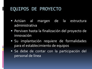 EQUIPOS DE PROYECTO
 Actúan al margen de la estructura
administrativa
 Perviven hasta la finalización del proyecto de
innovación
 Su implantación requiere de formalidades
para el establecimiento de equipos
 Se debe de contar con la participación del
personal de línea
 