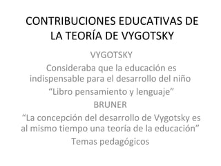 CONTRIBUCIONES EDUCATIVAS DE
    LA TEORÍA DE VYGOTSKY
                  VYGOTSKY
       Consideraba que la educación es
   indispensable para el desarrollo del niño
        “Libro pensamiento y lenguaje”
                   BRUNER
“La concepción del desarrollo de Vygotsky es
al mismo tiempo una teoría de la educación”
              Temas pedagógicos
 