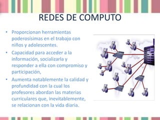 REDES DE COMPUTO
• Proporcionan herramientas
  poderosísimas en el trabajo con
  niños y adolescentes.
• Capacidad para acceder a la
  información, socializarla y
  responder a ella con compromiso y
  participación,
• Aumenta notablemente la calidad y
  profundidad con la cual los
  profesores abordan las materias
  curriculares que, inevitablemente,
  se relacionan con la vida diaria.
 