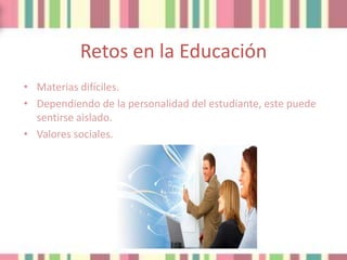 Retos en la Educación
• Materias difíciles.
• Dependiendo de la personalidad del estudiante, este puede
  sentirse aislado.
• Valores sociales.
 