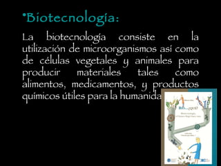 Biotecnología: La biotecnología consiste en la utilización de microorganismos así como de células vegetales y animales para producir materiales tales como alimentos, medicamentos, y productos químicos útiles para la humanidad. 