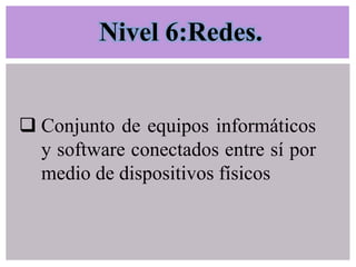 Nivel 6:Redes.

 Conjunto de equipos informáticos
y software conectados entre sí por
medio de dispositivos físicos

 
