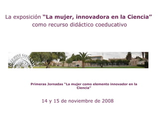 La exposición “La mujer, innovadora en la Ciencia”
          como recurso didáctico coeducativo




        Primeras Jornadas “La mujer como elemento innovador en la
                                Ciencia”



             14 y 15 de noviembre de 2008
 