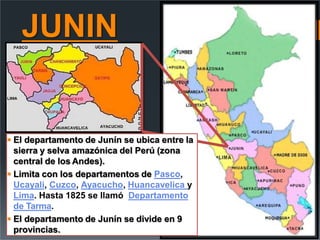 JUNIN
 El departamento de Junín se ubica entre la
sierra y selva amazónica del Perú (zona
central de los Andes).
 Limita con los departamentos de Pasco,
Ucayali, Cuzco, Ayacucho, Huancavelica y
Lima. Hasta 1825 se llamó Departamento
de Tarma.
 El departamento de Junín se divide en 9
provincias.
 