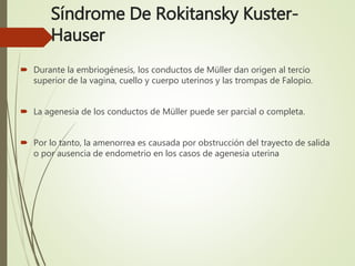 Síndrome De Rokitansky Kuster-
Hauser
 Durante la embriogénesis, los conductos de Müller dan origen al tercio
superior de la vagina, cuello y cuerpo uterinos y las trompas de Falopio.
 La agenesia de los conductos de Müller puede ser parcial o completa.
 Por lo tanto, la amenorrea es causada por obstrucción del trayecto de salida
o por ausencia de endometrio en los casos de agenesia uterina
 