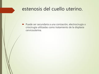 estenosis del cuello uterino.
 Puede ser secundaria a una conización, electrocirugía o
criocirugía utilizadas como tratamiento de la displasia
cervicouterina.
 