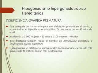 Hipogonadismo hipergonadotrópico
Hereditarios
INSUFICIENCIA OVÁRICA PREMATURA
 Esta categoría de trastorno implica una disfunción primaria en el ovario, y
no central en el hipotálamo o la hipófisis. Ocurre antes de los 40 años de
edad
 Incidencia: 1: 1 000 mujeres <30 años y 1:100 mujeres <40 años
 Este trastorno también recibe el nombre de menopausia prematura o
insuficiencia ovárica prematura
 El diagnóstico se establece al encontrar dos concentraciones séricas de FSH
mayores de 40 mUI/ml con un mes de diferencia.
 