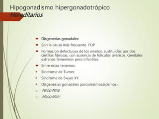 Hipogonadismo hipergonadotrópico
Hereditarios
 Disgenesias gonadales:
 Son la causa más frecuente FOP
 Formacion defectuosa de los ovarios, sustituidos por dos
cintillas fibrosas, con ausencia de folículos ováricos. Genitales
extrenos femeninos pero infantiles.
 Entre estas tenemos:
 Síndrome de Turner.
 Síndrome de Swyer XY.
 Disgenesias gonadales parciales(mosaicismos):
o 46XX/45X0
o 46XX/46XY
 