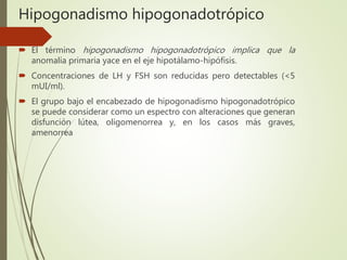 Hipogonadismo hipogonadotrópico
 El término hipogonadismo hipogonadotrópico implica que la
anomalía primaria yace en el eje hipotálamo-hipófisis.
 Concentraciones de LH y FSH son reducidas pero detectables (<5
mUI/ml).
 El grupo bajo el encabezado de hipogonadismo hipogonadotrópico
se puede considerar como un espectro con alteraciones que generan
disfunción lútea, oligomenorrea y, en los casos más graves,
amenorrea
 