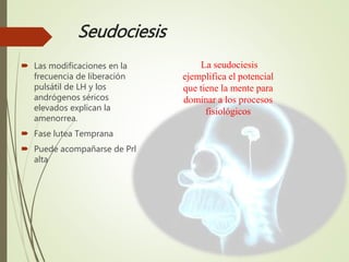 Seudociesis
 Las modificaciones en la
frecuencia de liberación
pulsátil de LH y los
andrógenos séricos
elevados explican la
amenorrea.
 Fase lutea Temprana
 Puede acompañarse de Prl
alta
La seudociesis
ejemplifica el potencial
que tiene la mente para
dominar a los procesos
fisiológicos
 