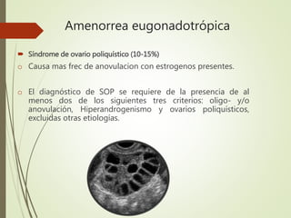 Amenorrea eugonadotrópica
 Síndrome de ovario poliquístico (10-15%)
o Causa mas frec de anovulacion con estrogenos presentes.
o El diagnóstico de SOP se requiere de la presencia de al
menos dos de los siguientes tres criterios: oligo- y/o
anovulación, Hiperandrogenismo y ovarios poliquísticos,
excluidas otras etiologías.
 