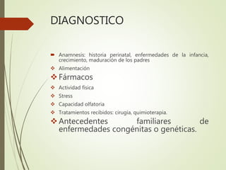 DIAGNOSTICO
 Anamnesis: historia perinatal, enfermedades de la infancia,
crecimiento, maduración de los padres
 Alimentación
Fármacos
 Actividad física
 Stress
 Capacidad olfatoria
 Tratamientos recibidos: cirugía, quimioterapia.
Antecedentes familiares de
enfermedades congénitas o genéticas.
 