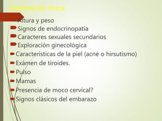 Exploración física:
Altura y peso
Signos de endocrinopatía
Caracteres sexuales secundarios
Exploración ginecológica
Características de la piel (acné o hirsutismo)
Exámen de tiroides.
Pulso
Mamas
Presencia de moco cervical?
Signos clásicos del embarazo
 