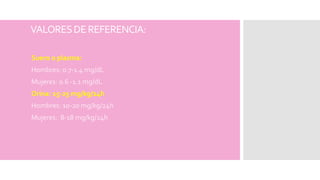 VALORESDEREFERENCIA:
Suero o plasma:
Hombres: 0.7-1.4 mg/dL
Mujeres: 0.6 -1.1 mg/dL
Orina: 15-25 mg/kg/24h
Hombres: 10-20 mg/kg/24h
Mujeres: 8-18 mg/kg/24h
 