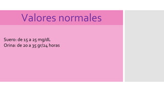 Valores normales
Suero: de 15 a 25 mg/dL
Orina: de 20 a 35 gr/24 horas
 