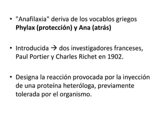 "Anafilaxia" deriva de los vocablos griegos Phylax (protección) y Ana (atrás) Introducida  dos investigadores franceses, Paul Portier y Charles Richeten 1902. Designa la reacción provocada por la inyección de una proteína heteróloga, previamente tolerada por el organismo. 