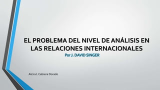 EL PROBLEMA DEL NIVEL DE ANÁLISIS EN
LAS RELACIONES INTERNACIONALES
Por J. DAVID SINGER
Alcira I. Cabrera Dorado
 