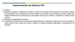 Implementación de Graficas X-R.
7. Graficar
8. Analizar los datos y modificar los límites en caso de que haya puntos fuera de los límites. Analizar
los promedios y las amplitudes de cada muestra con relación a los límites de control. Ajustar los
límites eliminando los puntos que se encuentran fuera de los límites y volviendo a calcular estos
últimos.
9. Calcular la capacidad del proceso
10. Comparar el proceso con los límites de especificaciones. Analizar los datos para ver si no existe un
punto fuera de los límites de control y revisar si existen variables asignables o atribuibles en el
proceso.
 