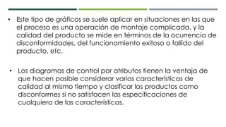 • Este tipo de gráficos se suele aplicar en situaciones en las que
el proceso es una operación de montaje complicada, y la
calidad del producto se mide en términos de la ocurrencia de
disconformidades, del funcionamiento exitoso o fallido del
producto, etc.
• Los diagramas de control por atributos tienen la ventaja de
que hacen posible considerar varias características de
calidad al mismo tiempo y clasificar los productos como
disconformes si no satisfacen las especificaciones de
cualquiera de las características.
 