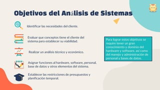 Realizar un análisis técnico y económico.
Establecer las restricciones de presupuestos y
planificación temporal.
Evaluar que conceptos tiene el cliente del
sistema para establecer su viabilidad.
Identificar las necesidades del cliente.
Objetivos del Análisis de Sistemas
Asignar funciones al hardware, software, personal,
base de datos y otros elementos del sistema.
Para lograr estos objetivos se
require tener un gran
conocimiento y dominio del
hardware y software, así como
del manejo y administración de
personal y bases de datos.
 