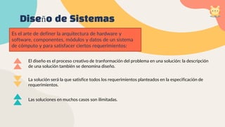 Diseño de Sistemas
Es el arte de definer la arquitectura de hardware y
software, componentes, módulos y datos de un sistema
de cómputo y para satisfacer ciertos requerimientos:
El diseño es el proceso creativo de tranformación del problema en una solución: la descripción
de una solución también se denomina diseño.
La solución será la que satisfice todos los requerimientos planteados en la especificación de
requerimientos.
Las soluciones en muchos casos son ilimitadas.
 