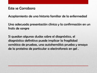 Este se Corrobora
Acoplamiento de una historia familiar de la enfermedad
Una adecuada presentación clínica y la confirmación en un
frotis de sangre
Si quedan algunas dudas sobre el diagnóstico, el
diagnóstico definitivo puede implicar la fragilidad
osmótica de pruebas, una autohemólisis prueba y ensayo
de la proteína de particular a electroforesis en gel .

 