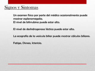Signos y Sintomas
Un examen físico por parte del médico ocasionalmente puede
mostrar esplenomegalia.
El nivel de bilirrubina puede estar alto.
El nivel de deshidrogenasa láctica puede estar alto.
La ecografía de la vesícula biliar puede mostrar cálculos biliares.
Fatiga, Disnea, Ictericia.

 