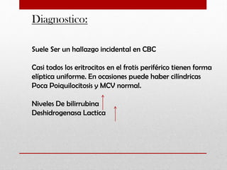 Diagnostico:
Suele Ser un hallazgo incidental en CBC

Casi todos los eritrocitos en el frotis periférico tienen forma
elíptica uniforme. En ocasiones puede haber cilíndricas
Poca Poiquilocitosis y MCV normal.
Niveles De bilirrubina
Deshidrogenasa Lactica

 