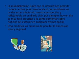 • La mundializacion junto con el internet nos permite
conocer echos ya no solo locale si no mundiales los
cuales estan afectando nuestra perspectiva y
reflejandola en un diario vivir, por ejemplo: hoy en dia
es muy facil escuchar a la gente comentar sobre
noticias del exterior en cualquier estrato social.
• Esto modifica las maneras de percibir la dimension
local y regional

 