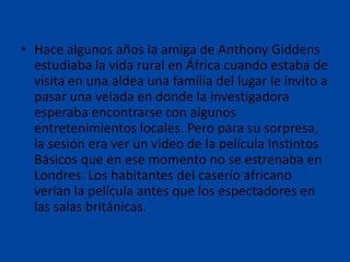 • Hace algunos años la amiga de Anthony Giddens
estudiaba la vida rural en África cuando estaba de
visita en una aldea una familia del lugar le invito a
pasar una velada en donde la investigadora
esperaba encontrarse con algunos
entretenimientos locales. Pero para su sorpresa,
la sesión era ver un video de la película Instintos
Básicos que en ese momento no se estrenaba en
Londres. Los habitantes del caserío africano
verían la película antes que los espectadores en
las salas británicas.

 