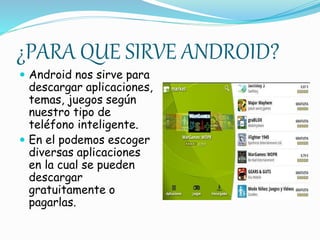 ¿PARA QUE SIRVE ANDROID? 
 Android nos sirve para 
descargar aplicaciones, 
temas, juegos según 
nuestro tipo de 
teléfono inteligente. 
 En el podemos escoger 
diversas aplicaciones 
en la cual se pueden 
descargar 
gratuitamente o 
pagarlas. 
 