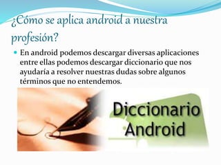 ¿Cómo se aplica android a nuestra 
profesión? 
 En android podemos descargar diversas aplicaciones 
entre ellas podemos descargar diccionario que nos 
ayudaría a resolver nuestras dudas sobre algunos 
términos que no entendemos. 
 