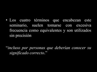 • Los cuatro términos que encabezan este
  seminario, suelen tomarse con excesiva
  frecuencia como equivalentes y son utilizados
  sin precisión

“incluso por personas que deberían conocer su
  significado correcto.”
 